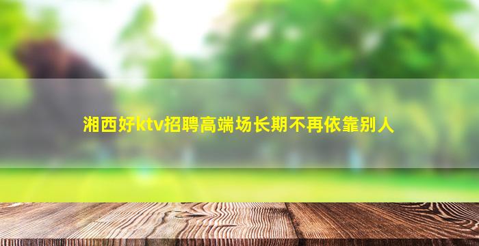湘西好ktv招聘高端场长期不再依靠别人